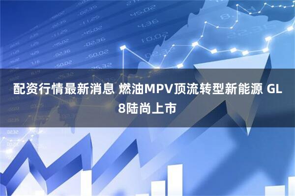 配资行情最新消息 燃油MPV顶流转型新能源 GL8陆尚上市