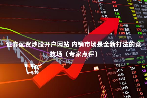 证券配资炒股开户网站 内销市场是全新打法的竞技场（专家点评）