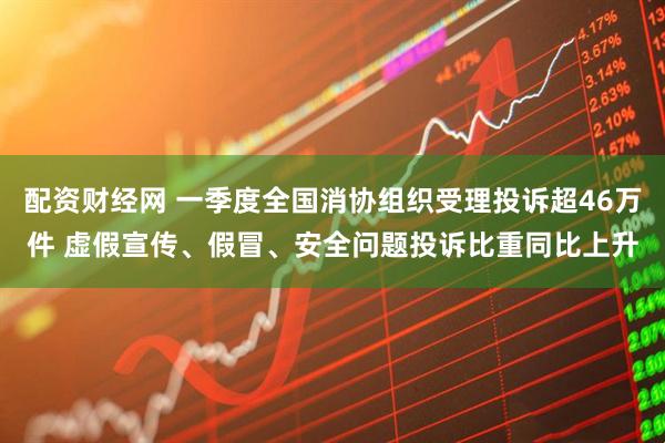 配资财经网 一季度全国消协组织受理投诉超46万件 虚假宣传、假冒、安全问题投诉比重同比上升