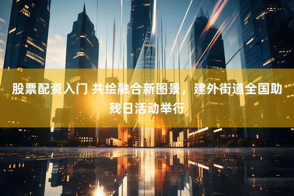 股票配资入门 共绘融合新图景，建外街道全国助残日活动举行