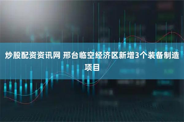 炒股配资资讯网 邢台临空经济区新增3个装备制造项目