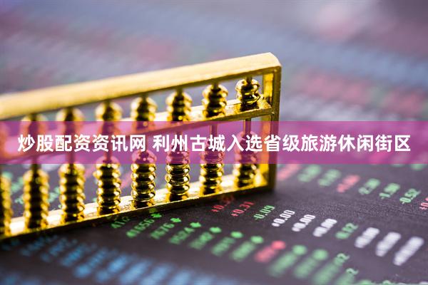 炒股配资资讯网 利州古城入选省级旅游休闲街区