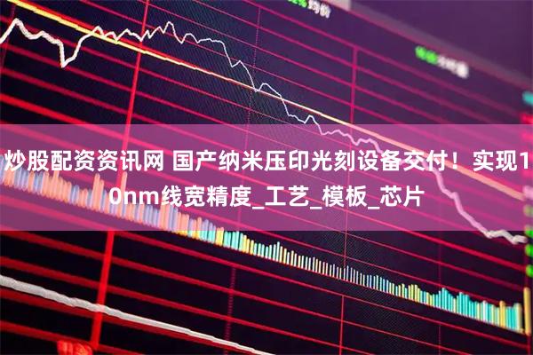 炒股配资资讯网 国产纳米压印光刻设备交付！实现10nm线宽精度_工艺_模板_芯片