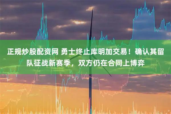 正规炒股配资网 勇士终止库明加交易！确认其留队征战新赛季，双方仍在合同上博弈