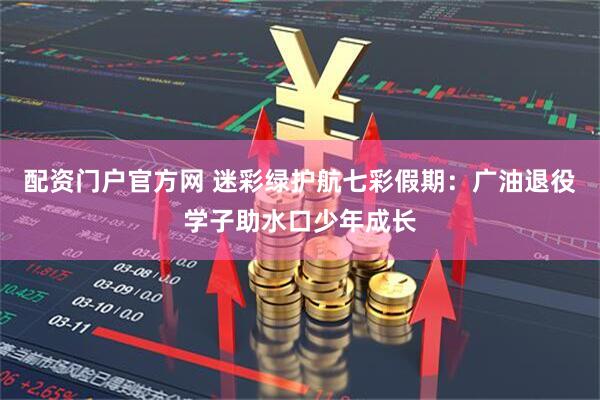 配资门户官方网 迷彩绿护航七彩假期：广油退役学子助水口少年成长