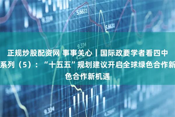 正规炒股配资网 事事关心｜国际政要学者看四中全会系列（5）：“十五五”规划建议开启全球绿色合作新机遇