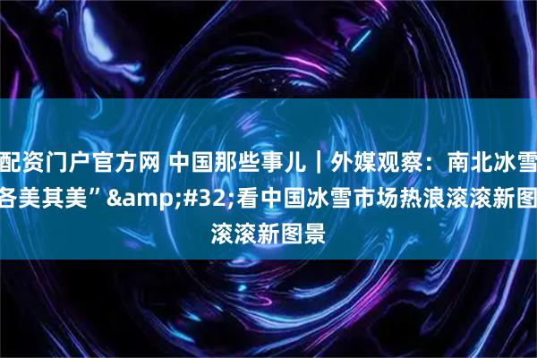 配资门户官方网 中国那些事儿｜外媒观察：南北冰雪“各美其美” 看中国冰雪市场热浪滚滚新图景