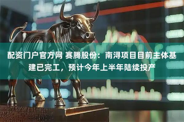 配资门户官方网 赛腾股份：南浔项目目前主体基建已完工，预计今年上半年陆续投产