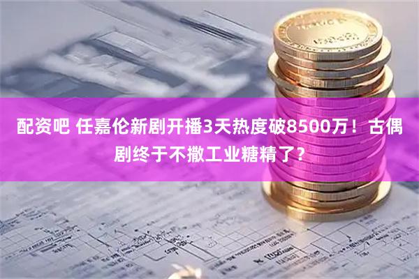 配资吧 任嘉伦新剧开播3天热度破8500万！古偶剧终于不撒工业糖精了？