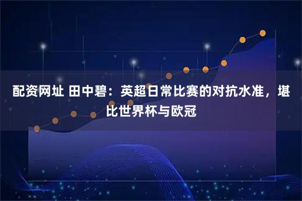 配资网址 田中碧：英超日常比赛的对抗水准，堪比世界杯与欧冠
