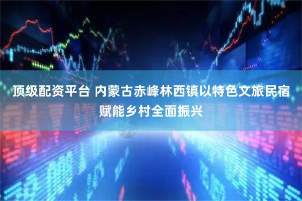 顶级配资平台 内蒙古赤峰林西镇以特色文旅民宿赋能乡村全面振兴