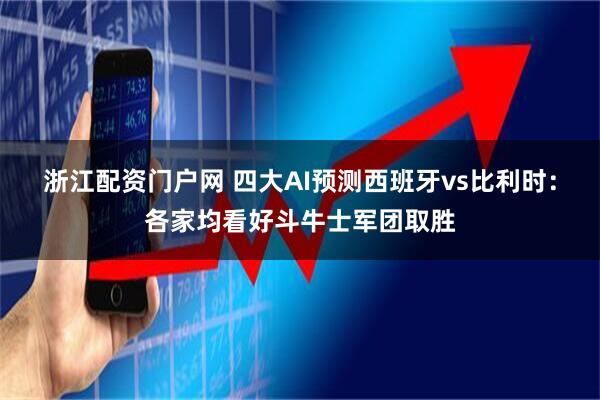 浙江配资门户网 四大AI预测西班牙vs比利时：各家均看好斗牛士军团取胜