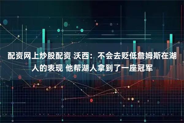 配资网上炒股配资 沃西：不会去贬低詹姆斯在湖人的表现 他帮湖人拿到了一座冠军