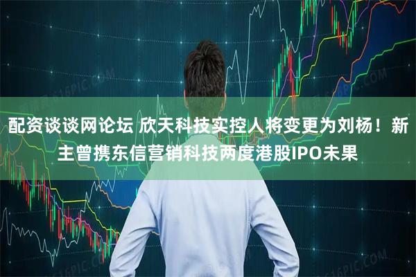 配资谈谈网论坛 欣天科技实控人将变更为刘杨!新主曾携东信营销科技两度港股IPO未果