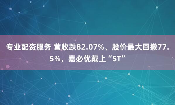 专业配资服务 营收跌82.07%、股价最大回撤77.5%，嘉必优戴上“ST”