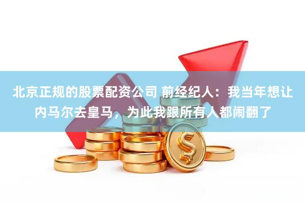 北京正规的股票配资公司 前经纪人：我当年想让内马尔去皇马，为此我跟所有人都闹翻了
