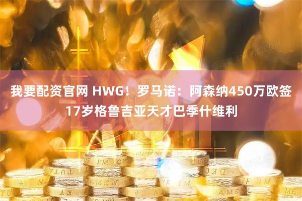我要配资官网 HWG！罗马诺：阿森纳450万欧签17岁格鲁吉亚天才巴季什维利