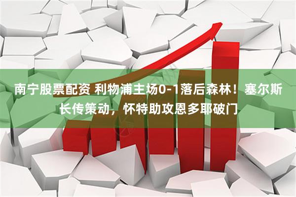 南宁股票配资 利物浦主场0-1落后森林！塞尔斯长传策动，怀特助攻恩多耶破门