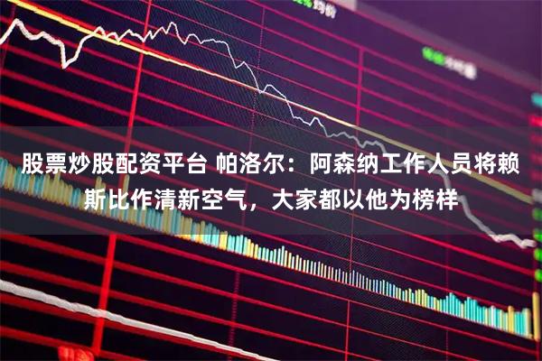 股票炒股配资平台 帕洛尔：阿森纳工作人员将赖斯比作清新空气，大家都以他为榜样