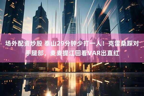 场外配资炒股 泰山29分钟少打一人！克雷桑踩对手腿部，麦麦提江回看VAR出直红