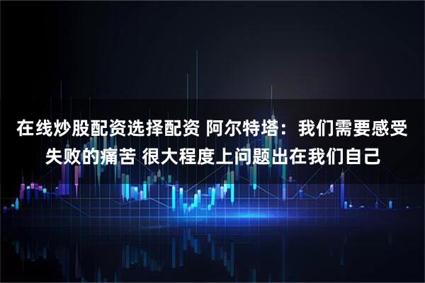 在线炒股配资选择配资 阿尔特塔：我们需要感受失败的痛苦 很大程度上问题出在我们自己