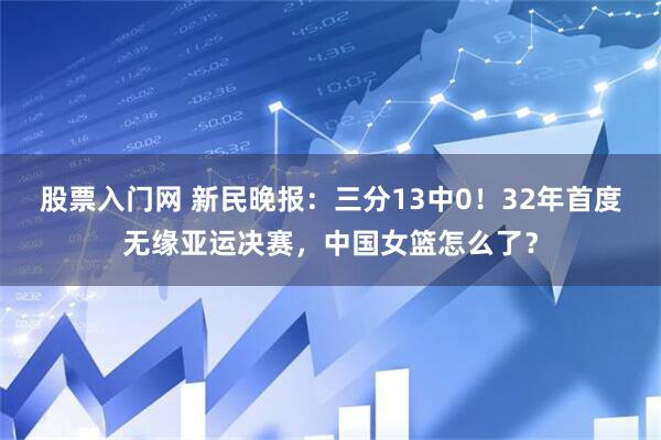 股票入门网 新民晚报：三分13中0！32年首度无缘亚运决赛，中国女篮怎么了？