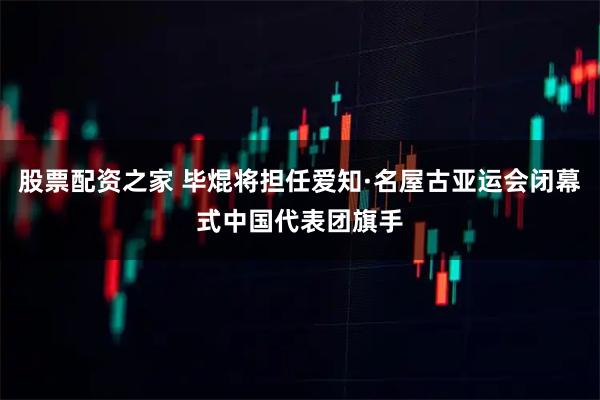 股票配资之家 毕焜将担任爱知·名屋古亚运会闭幕式中国代表团旗手